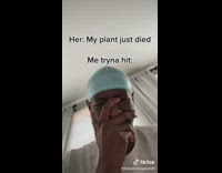 When she says her plant died but youre trying to hit 